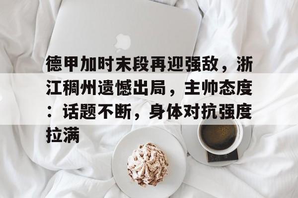 九游体育-关于德甲加时末段再迎强敌，浙江稠州遗憾出局，主帅态度：话题不断，身体对抗强度拉满的信息
