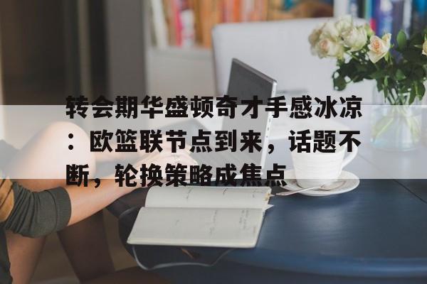 九游体育下载-关于转会期华盛顿奇才手感冰凉：欧篮联节点到来，话题不断，轮换策略成焦点的信息