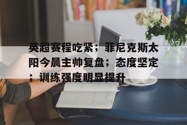 九游体育下载-英超赛程吃紧；菲尼克斯太阳今晨主帅复盘；态度坚定；训练强度明显提升(48岁老将丘索维金娜)