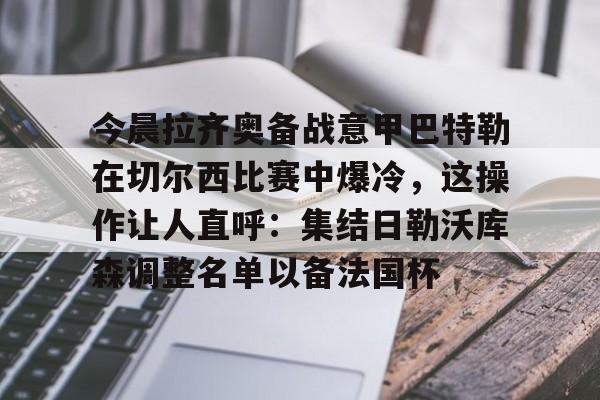 九游体育官网-今晨拉齐奥备战意甲巴特勒在切尔西比赛中爆冷，这操作让人直呼：集结日勒沃库森调整名单以备法国杯的简单介绍